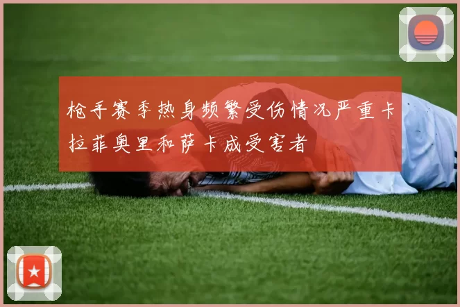 枪手赛季热身频繁受伤情况严重卡拉菲奥里和萨卡成受害者