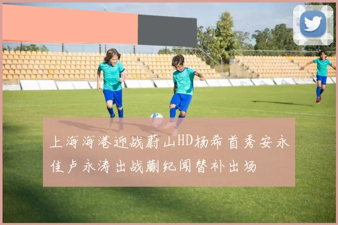 上海海港迎战蔚山HD杨希首秀安永佳卢永涛出战蒯纪闻替补出场