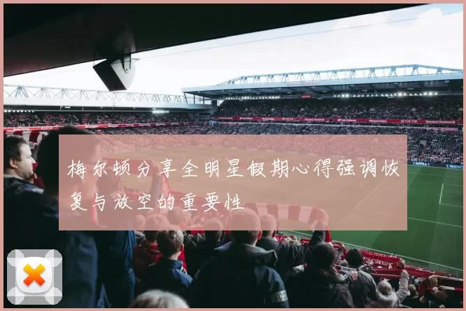 梅尔顿分享全明星假期心得强调恢复与放空的重要性