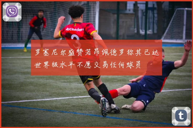 罗塞尼尔盛赞若昂佩德罗称其已达世界级水平不愿交易任何球员