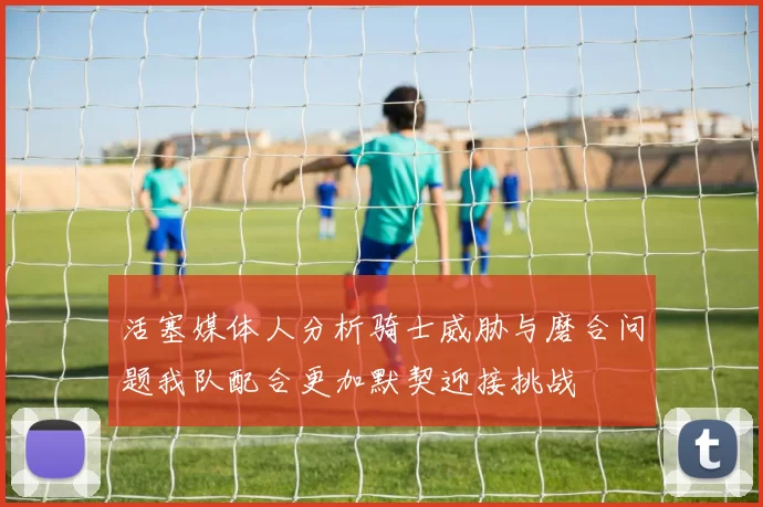活塞媒体人分析骑士威胁与磨合问题我队配合更加默契迎接挑战