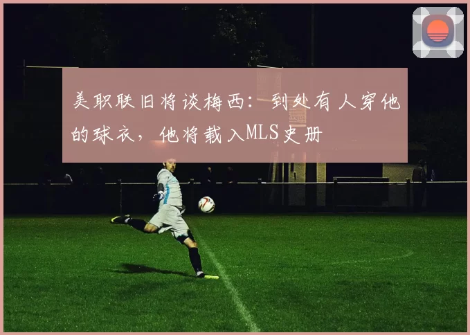 美职联旧将谈梅西：到处有人穿他的球衣，他将载入MLS史册