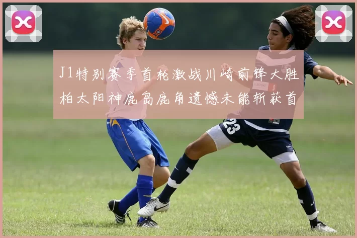 J1特别赛季首轮激战川崎前锋大胜柏太阳神鹿岛鹿角遗憾未能斩获首胜