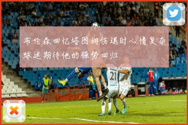 布伦森回忆塔图姆伤退时心情复杂球迷期待他的强势回归