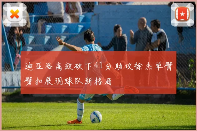 迪亚洛高效砍下41分助攻徐杰单臂劈扣展现球队新格局