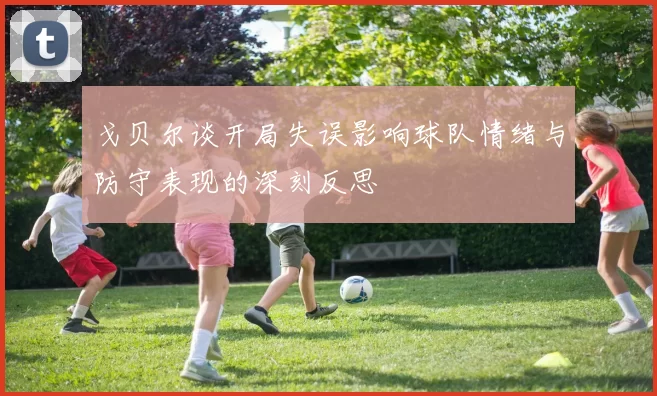 戈贝尔谈开局失误影响球队情绪与防守表现的深刻反思
