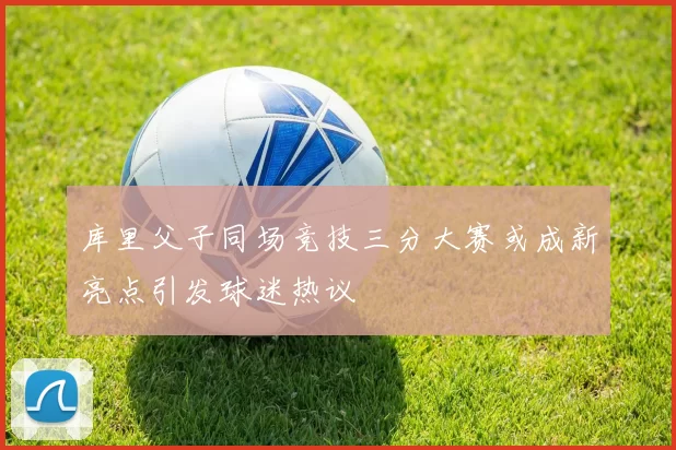 库里父子同场竞技三分大赛或成新亮点引发球迷热议