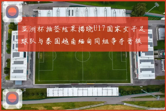 亚洲杯抽签结果揭晓U17国家女子足球队与泰国越南缅甸同组争夺晋级资格