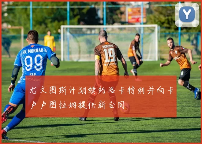 尤文图斯计划续约洛卡特利并向卡卢卢图拉姆提供新合同