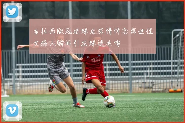 吉拉西欧冠进球后深情悼念离世侄女感人瞬间引发球迷共鸣