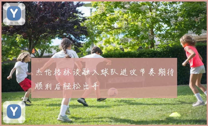 杰伦格林谈融入球队进攻节奏期待顺利后轻松出手
