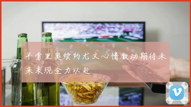 平索里奥续约尤文心情激动期待未来表现全力以赴