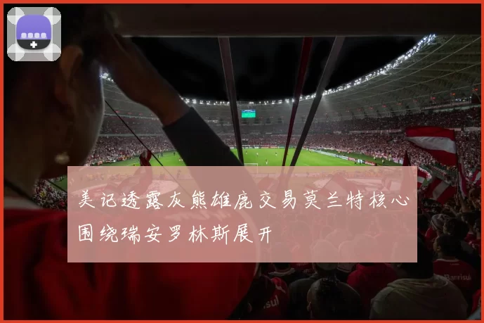 美记透露灰熊雄鹿交易莫兰特核心围绕瑞安罗林斯展开