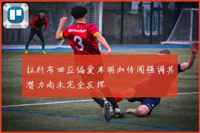 拉科布回应偏爱库明加传闻强调其潜力尚未完全发挥