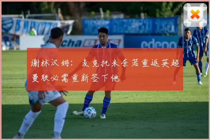 谢林汉姆：麦克托米奈若重返英超曼联必需重新签下他