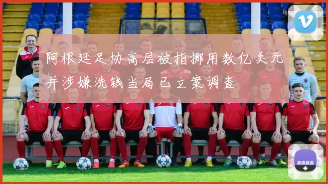 阿根廷足协高层被指挪用数亿美元并涉嫌洗钱当局已立案调查