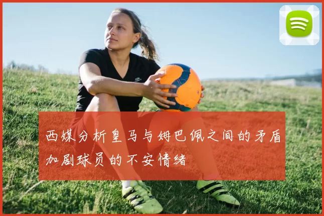 西媒分析皇马与姆巴佩之间的矛盾加剧球员的不安情绪