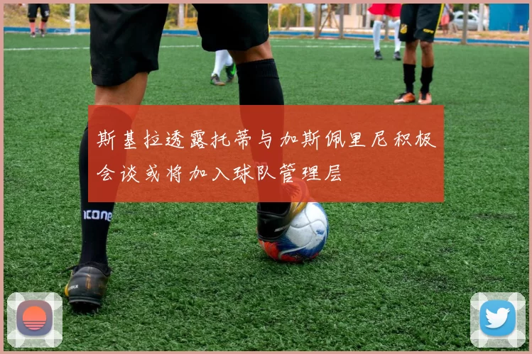 斯基拉透露托蒂与加斯佩里尼积极会谈或将加入球队管理层