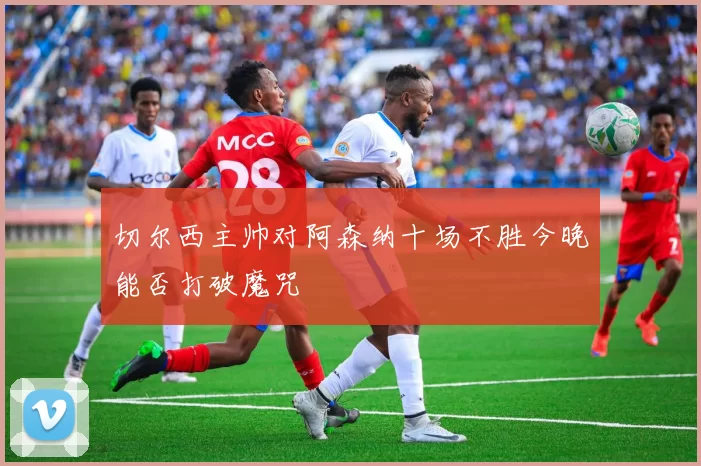切尔西主帅对阿森纳十场不胜今晚能否打破魔咒