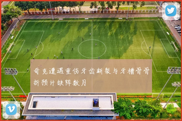 奇克遭遇重伤牙齿断裂与牙槽骨骨折预计缺阵数月